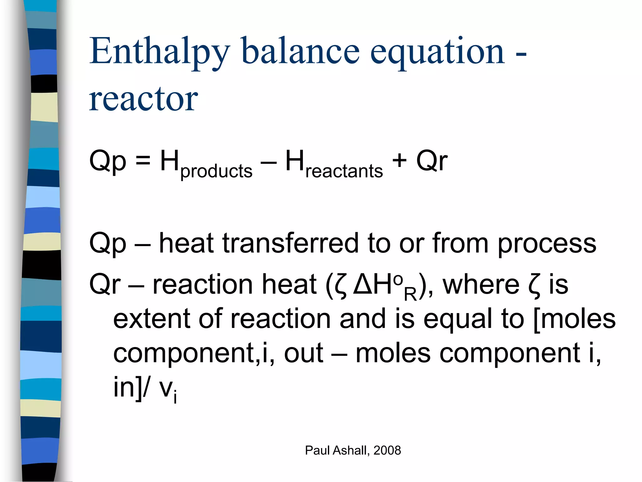 Paul Ashall, 2008
Enthalpy balance equation -
reactor
Qp = Hproducts – Hreactants + Qr
Qp – heat transferred to or from process
Qr – reaction heat (ζ ΔHo
R), where ζ is
extent of reaction and is equal to [moles
component,i, out – moles component i,
in]/ νi
 
