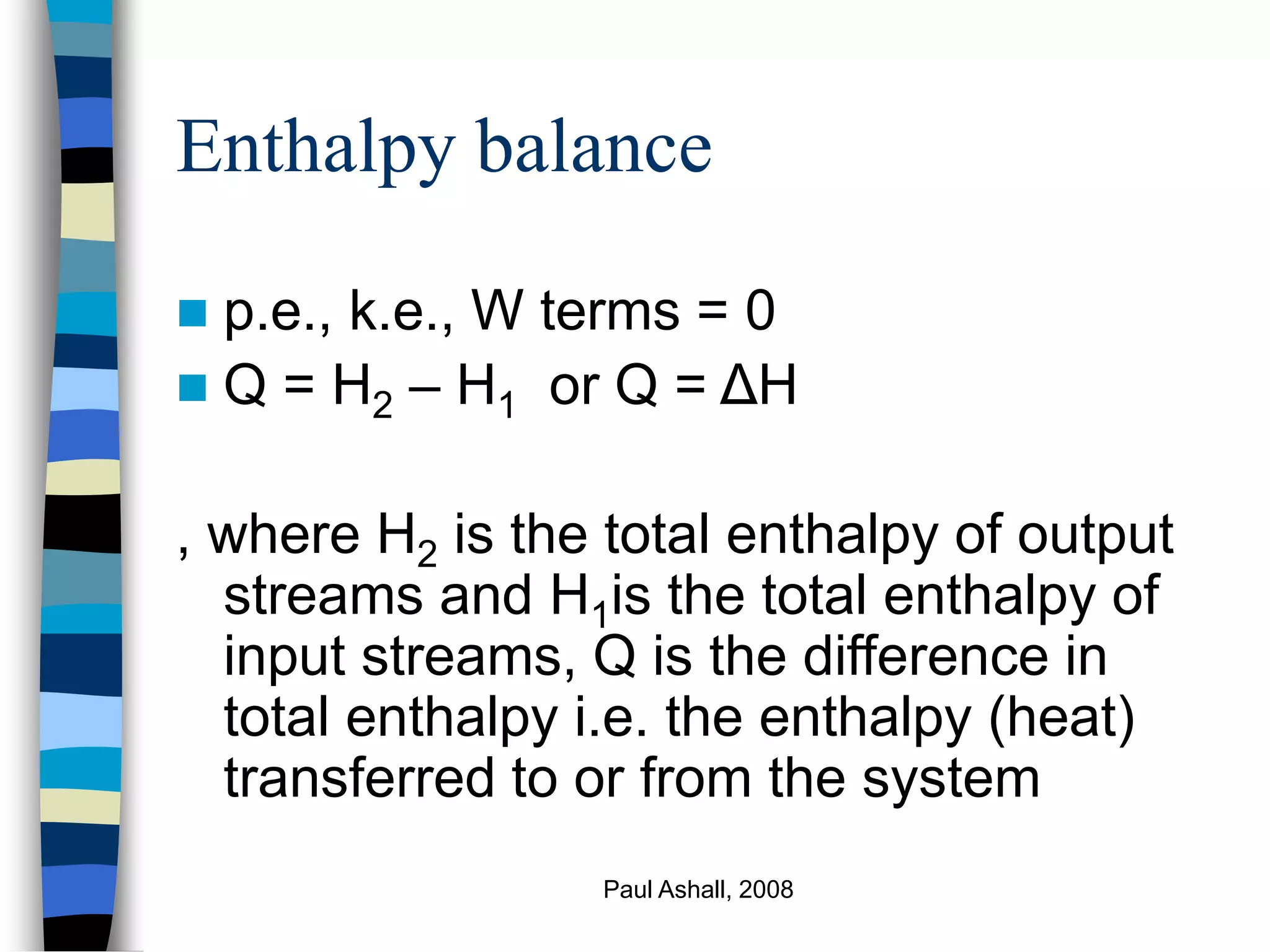 Paul Ashall, 2008
Enthalpy balance
 p.e., k.e., W terms = 0
 Q = H2 – H1 or Q = ΔH
, where H2 is the total enthalpy of output
streams and H1is the total enthalpy of
input streams, Q is the difference in
total enthalpy i.e. the enthalpy (heat)
transferred to or from the system
 