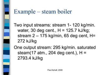 Paul Ashall, 2008
Example – steam boiler
Two input streams: stream 1- 120 kg/min.
water, 30 deg cent., H = 125.7 kJ/kg;
stream 2 – 175 kg/min, 65 deg cent, H=
272 kJ/kg
One output stream: 295 kg/min. saturated
steam(17 atm., 204 deg cent.), H =
2793.4 kJ/kg
 