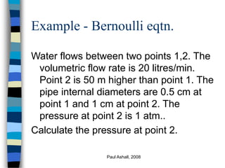 Paul Ashall, 2008
Example - Bernoulli eqtn.
Water flows between two points 1,2. The
volumetric flow rate is 20 litres/min.
Point 2 is 50 m higher than point 1. The
pipe internal diameters are 0.5 cm at
point 1 and 1 cm at point 2. The
pressure at point 2 is 1 atm..
Calculate the pressure at point 2.
 