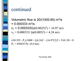 Paul Ashall, 2008
continued
Volumetric flow is 20/(1000.60) m3/s
= 0.000333 m3/s
v1 = 0.000333/(π(0.0025)2) = 16.97 m/s
v2 = 0.000333/ (π(0.005)2) = 4.24 m/s
(101325 - P1)/1000 + [(4.24)2 – (16.97)2]/2 + 9.81.50 = 0
P1 = 456825 Pa (4.6 bar)
 