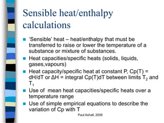 Paul Ashall, 2008
Sensible heat/enthalpy
calculations
 ‘Sensible’ heat – heat/enthalpy that must be
transferred to raise or lower the temperature of a
substance or mixture of substances.
 Heat capacities/specific heats (solids, liquids,
gases,vapours)
 Heat capacity/specific heat at constant P, Cp(T) =
dH/dT or ΔH = integral Cp(T)dT between limits T2 and
T1
 Use of mean heat capacities/specific heats over a
temperature range
 Use of simple empirical equations to describe the
variation of Cp with T
 