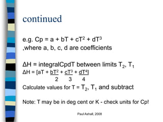Paul Ashall, 2008
continued
e.g. Cp = a + bT + cT2 + dT3
,where a, b, c, d are coefficients
ΔH = integralCpdT between limits T2, T1
ΔH = [aT + bT2 + cT3 + dT4]
2 3 4
Calculate values for T = T2, T1 and subtract
Note: T may be in deg cent or K - check units for Cp!
 