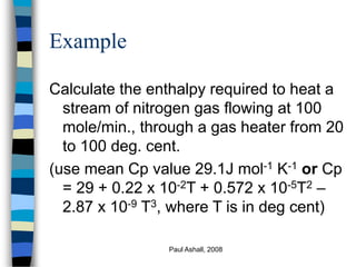 Paul Ashall, 2008
Example
Calculate the enthalpy required to heat a
stream of nitrogen gas flowing at 100
mole/min., through a gas heater from 20
to 100 deg. cent.
(use mean Cp value 29.1J mol-1 K-1 or Cp
= 29 + 0.22 x 10-2T + 0.572 x 10-5T2 –
2.87 x 10-9 T3, where T is in deg cent)
 