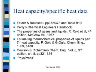 Paul Ashall, 2008
Heat capacity/specific heat data
 Felder & Rousseau pp372/373 and Table B10
 Perry’s Chemical Engineers Handbook
 The properties of gases and liquids, R. Reid et al, 4th
edition, McGraw Hill, 1987
 Estimating thermochemical properties of liquids part
7- heat capacity, P. Gold & G.Ogle, Chem. Eng.,
1969, p130
 Coulson & Richardson Chem. Eng., Vol. 6, 3rd
edition, ch. 8, pp321-324
 ‘PhysProps’
 