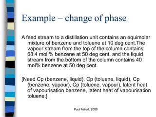 Paul Ashall, 2008
Example – change of phase
A feed stream to a distillation unit contains an equimolar
mixture of benzene and toluene at 10 deg cent.The
vapour stream from the top of the column contains
68.4 mol % benzene at 50 deg cent. and the liquid
stream from the bottom of the column contains 40
mol% benzene at 50 deg cent.
[Need Cp (benzene, liquid), Cp (toluene, liquid), Cp
(benzene, vapour), Cp (toluene, vapour), latent heat
of vapourisation benzene, latent heat of vapourisation
toluene.]
 