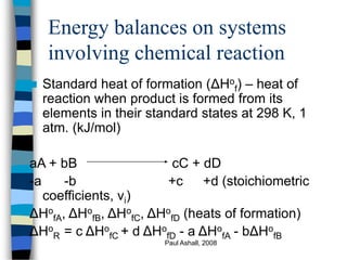 Paul Ashall, 2008
Energy balances on systems
involving chemical reaction
 Standard heat of formation (ΔHo
f) – heat of
reaction when product is formed from its
elements in their standard states at 298 K, 1
atm. (kJ/mol)
aA + bB cC + dD
-a -b +c +d (stoichiometric
coefficients, νi)
ΔHo
fA, ΔHo
fB, ΔHo
fC, ΔHo
fD (heats of formation)
ΔHo
R = c ΔHo
fC + d ΔHo
fD - a ΔHo
fA - bΔHo
fB
 