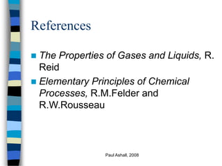 Paul Ashall, 2008
References
 The Properties of Gases and Liquids, R.
Reid
 Elementary Principles of Chemical
Processes, R.M.Felder and
R.W.Rousseau
 