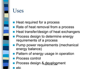 Paul Ashall, 2008
Uses
 Heat required for a process
 Rate of heat removal from a process
 Heat transfer/design of heat exchangers
 Process design to determine energy
requirements of a process
 Pump power requirements (mechanical
energy balance)
 Pattern of energy usage in operation
 Process control
 Process design & development
 etc
 