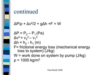 Paul Ashall, 2008
continued
ΔP/ρ + Δv2/2 + gΔh +F = W
ΔP = P2 – P1 (Pa)
Δv2 = v2
2 – v1
2
Δh = h2 - h1 (m)
F= frictional e...
