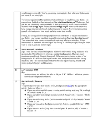 weighing down one side. You’re consuming more calories than what your body needs
     and you will put on weight.

     The second equation in blue explains what contributes to weight loss, and that is—an
     energy input that is less than your output. So, what does that mean? That means that
     you are not consuming enough calories to meet your energy needs. A seesaw of this
     example with energy input on one side and energy output on the other side would
     have energy input elevated much higher than energy output. You’re not consuming
     enough calories to meet your needs and you would lose weight.

     Finally, the last equation in orange explains what contributes to weight maintenance
     and that is—and energy input that is equal to your output. So, what does that mean?
     That means that what you are consuming is matching what you are using. Weight
     maintenance is important because if you are already at a healthy weight, then you don’t
     want to lose or gain any extra weight.

20   Basal metabolic calculator
     Say: There are ways of calculating basal metabolic rate without being measured by a
     respirometer. One of the ways is to use a standardized equation. There are many
     equations around to do this and they are all fairly accurate to give us an idea of our
     energy needs. We will use these equations for men and women to calculate resting
     metabolic rate. This is your modified Harris Benedict equation using pounds and
     inches instead of meters and kilograms.


21   Let’s calculate BMR
     Say:
         As an example, we will use Sue who is 18 yrs, 5’ 4”, 145 lbs. I will show you the
         calculation using her information.

22   Harris Benedict Formula
     Say:
     To determine your total daily calorie needs, multiply your BMR by the appropriate
     activity factor, as follows:
          If you are sedentary (little or no exercise, mainly sitting, watching TV, reading)
             : Calories = BMR x 1.2
          If you are lightly active (light exercise/sports 1-3 days/week) : Calories = BMR
             x 1.375
          If you are moderately active (moderate exercise/sports 3-5 days/week): Calories
             = BMR x 1.55
          If you are very active (hard exercise/sports 6-7 days a week) : Calories = BMR
             x 1.725
          If you are extra active (very hard exercise/sports & physical job) : Calories =
             BMR x 1.9
 