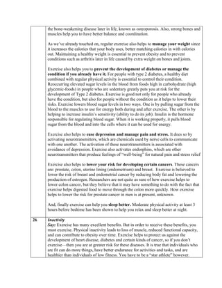 the bone-weakening disease later in life, known as osteoporosis. Also, strong bones and
     muscles help you to have better balance and coordination.

     As we’ve already touched on, regular exercise also helps to manage your weight since
     it increases the calories that your body uses, better matching calories in with calories
     out. Maintaining a healthy weight is essential to prevent obesity and to prevent
     conditions such as arthritis later in life caused by extra weight on bones and joints.

     Exercise also helps you to prevent the development of diabetes or manage the
     condition if you already have it. For people with type 2 diabetes, a healthy diet
     combined with regular physical activity is essential to control their condition.
     Reoccurring elevated sugar levels in the blood from foods high in carbohydrate (high
     glycemic-foods) in people who are sedentary greatly puts you at risk for the
     development of Type 2 diabetes. Exercise is good not only for people who already
     have the condition, but also for people without the condition as it helps to lower their
     risks. Exercise lowers blood sugar levels in two ways. One is by pulling sugar from the
     blood to the muscles to use for energy both during and after exercise. The other is by
     helping to increase insulin’s sensitivity (ability to do its job). Insulin is the hormone
     responsible for regulating blood sugar. When it is working properly, it pulls blood
     sugar from the blood and into the cells where it can be used for energy.

     Exercise also helps to ease depression and manage pain and stress. It does so by
     activating neurotransmitters, which are chemicals used by nerve cells to communicate
     with one another. The activation of these neurotransmitters is associated with
     avoidance of depression. Exercise also activates endorphins, which are other
     neurotransmitters that produce feelings of “well-being” for natural pain and stress relief

     Exercise also helps to lower your risk for developing certain cancers. These cancers
     are: prostate, colon, uterine lining (endometrium) and breast. Exercise is believed to
     lower the risk of breast and endometrial cancer by reducing body fat and lowering the
     production of estrogen. Researchers are not quite as sure of how exercise helps to
     lower colon cancer, but they believe that it may have something to do with the fact that
     exercise helps digested food to move through the colon more quickly. How exercise
     helps to lower the risk for prostate cancer in men is at present, unknown.

     And, finally exercise can help you sleep better. Moderate physical activity at least 3
     hours before bedtime has been shown to help you relax and sleep better at night.

26   Inactivity
     Say: Exercise has many excellent benefits. But in order to receive these benefits, you
     must exercise. Physical inactivity leads to loss of muscle, reduced functional capacity,
     and can contribute to obesity over time. Exercise helps to protect us against the
     development of heart disease, diabetes and certain kinds of cancer, so if you don’t
     exercise—then you are at greater risk for these diseases. It is true that individuals who
     are fit can do more things, have better endurance for activities and tasks, and are
     healthier than individuals of low fitness. You have to be a “star athlete” however.
 