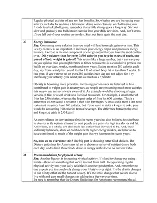Regular physical activity of any sort has benefits. So, whether you are increasing your
     activity each day by walking a little more, doing some cleaning, or challenging your
     friends to a basketball game, remember that a little change goes a long way. Start out
     slow and gradually and build more exercise into your daily activities. And, don’t stress
     if you fall out of your routine on one day. Start out fresh again the next day.

27   Energy imbalance
     Say: Consuming more calories than you need will lead to weight gain over time. This
     is why exercise is so important. It increases your energy output and promotes energy
     balance. Exercise is the one component of energy output that you have the most control
     over. Did you know that for every 3,500 calories you have in excess of needs, one
     pound of body weight is gained? This seems like a large number, but it can creep up
     on you quicker than you might realize at times because this is a cumulative process that
     builds up over days, weeks, months and even years. Eating an extra 280 calories each
     day, say from a candy bar, could lead to 1 lb of stored body fat in less than 2 weeks. In
     one year, if you were to eat an extra 280 calories each day and not adjust for it by
     increasing your activity, you could gain as much as 27 pounds!

     Obesity is becoming more prevalent. Increasing portion sizes are believed to have
     contributed to weight gain in recent years, as people are consuming much more calories
     this way--- and are not always aware of it. An example would be choosing a larger
     version of fries or a soft drink at a fast food restaurant. For example, a small order of
     fries has 230 calories; whereas the largest order of fries has 600 calories. This is a
     difference of 370 kcals! The same is true with beverages. A small coke from a fast food
     restaurant may only have 140 calories, but if you were to order a king size coke, you
     would be consuming 390 calories from a beverage. The difference between the small
     and king size drink is 250 kcals!

     An over reliance on convenience foods in recent years has also believed to contribute
     to obesity as the options chosen by most people are generally high in calories and fat.
     Americans, as a whole, are also much less active than they used to be. And, these
     sedentary behaviors, alone or combined with higher energy intakes, are believed to
     have contributed to much of the weight gain that we have seen in recent years.

     So, how do we overcome this? One big part is choosing better food choices. The
     Dietary guidelines for Americans tell us to choose a variety of nutrient-dense foods
     each day, and to limit those foods dense in energy with little to no nutrient value.

28   Recommendations for physical activity
     Say: Another big part is increasing physical activity. It’s hard to change our eating
     habits—these are something that we’ve learned from birth. Incorporating regular
     physical activity into your daily activities is another good option. And, remember no
     one expects you to completely change your lifestyle over night. It’s the drastic changes
     in our lifestyle that are the hardest to keep. It’s the small changes that we are able to
     live with and even small changes can add up in a big way over time.
     Be sure to remember that the Dietary Guidelines for Americans recommend that all
 