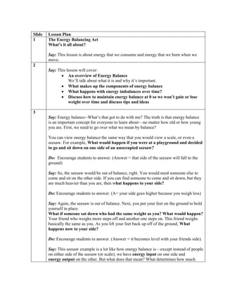 Slide   Lesson Plan
1       The Energy Balancing Act
        What’s it all about?

        Say: This lesson is about energy that we consume and energy that we burn when we
        move.
2
        Say: This lesson will cover:
                   An overview of Energy Balance
                   We’ll talk about what it is and why it’s important.
                   What makes up the components of energy balance
                   What happens with energy imbalances over time?
                   Discuss how to maintain energy balance at 0 so we won’t gain or lose
                   weight over time and discuss tips and ideas

3
        Say: Energy balance--What’s that got to do with me? The truth is that energy balance
        is an important concept for everyone to learn about—no matter how old or how young
        you are. First, we need to go over what we mean by balance?

        You can view energy balance the same way that you would view a scale, or even a
        seesaw. For example, What would happen if you were at a playground and decided
        to go and sit down on one side of an unoccupied seesaw?

        Do: Encourage students to answer. (Answer = that side of the seesaw will fall to the
        ground)

        Say: So, the seesaw would be out of balance, right. You would need someone else to
        come and sit on the other side. If you can find someone to come and sit down, but they
        are much heavier than you are, then what happens to your side?

        Do: Encourage students to answer. (A= your side goes higher because you weigh less)

        Say: Again, the seesaw is out of balance. Next, you put your feet on the ground to hold
        yourself in place.
        What if someone sat down who had the same weight as you? What would happen?
        Your friend who weighs more steps off and another one steps on. This friend weighs
        basically the same as you. As you lift your feet back up off of the ground, What
        happens now to your side?

        Do: Encourage students to answer. (Answer = it becomes level with your friends side).

        Say: This seesaw example is a lot like how energy balance is—except instead of people
        on either side of the seesaw (or scale), we have energy input on one side and
        energy output on the other. But what does that mean? What determines how much
 