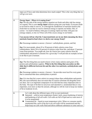 input you’ll have and what determines how much output? This is the very thing that we
    will go over next.


4   Energy Input – Where is it coming from?
    Say: On one side of the energy balance equation are foods and other side has energy
    we expend. This is your energy input (calories going into your body). Everyone needs
    to eat food in order to survive. It is through the metabolism of nutrients found in the
    foods that we eat that we receive chemical energy to operate our bodies. But, of
    course—we need to balance what goes in (energy input) our body with goes out
    (energy output), or else we’ll have all of this excess energy in our bodies.

    Can anyone tell me what the 3 macronutrients are in our diets (meaning the three
    nutrients found in food where we derive our energy from)?

    Do: Encourage students to answer. (Answer= carbohydrates, protein, and fat)

    Say: For most people, about 43 to 58 percent of daily calories come from
    carbohydrates, about 30 to 45 percent of calories come from fats, and about 12 percent
    come from proteins. You might ask, how do I know how many calories from fat,
    carbohydrate and protein I consume for a given day? I will provide an example on how
    to do that in just a moment.

5
    Say: The first thing that you need to know is how many calories each gram of fat,
    protein and carbohydrate supplies. What is the first thing that you notice on this
    slide that is different between fat and the other two nutrients, carbohydrates and
    protein?

    Do: Encourage students to answer. (Answer = fat provides more kcal for every gram
    that is consumed than does carbohydrate or protein

    Say: It is true that fat is more calorie (or energy)-dense than carbohydrate and protein.
    But, this most definitely does not mean that we need to eliminate fat altogether from
    our diets. Fat is an important component of our diet that has many important roles in
    the body. The type of fat that we eat [trans and saturated vs. unsaturated fats] is very
    important, even more so than the amount, although we still do want to keep our intakes
    of fat at moderate levels.

6        Let’s talk about the different types of fat we just mentioned:
        Saturated – solid at room temperature (butter, lard), causes hardening of arteries
         and hardening of all cell walls. Cell walls are full of lipid and we want most of
         it to be unsaturated.
        Unsaturated fat – liquid at room temperature (oils). When we consume mainly
         unsaturated fats, most of the fat in our cell walls will be unsaturated and this
         helps keep our cells walls fluid and allows different substances to enter and exit
 