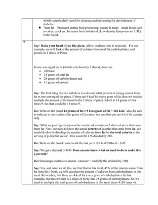 which is particularly good for delaying and preventing the development of
         diabetes.
        Trans fat – Produced during food processing, occurs in ready - made foods such
         as cakes, crackers. Increases bad cholesterol (Low density lipoprotein or LDL)
         in the blood.

7
    Say: Raise your hand if you like pizza. (allow students time to respond). For our
    example, we will look at the percent of calories from total fat, carbohydrates, and
    protein in 2 slices of Pizza.



    In one serving of pizza (which is technically 2 slices), there are:
            280 kcal
            14 grams of total fat
            28 grams of carbohydrates and
            11 grams of protein


    Say: The first thing that we will do is to calculate what percent of energy comes from
    fat in one serving of the pizza. If there are 9 kcal for every gram of fat, then we need to
    multiply the amount of fat found in the 2 slices of pizza (which is 14 grams of fat)
    times 9. So, that would be 14 times 9.

    Do: Write on the board 14 grams of fat x 9 kcal/gram of fat = 126 kcal. Also, be sure
    to indicate to the students that grams of fat cancel out and that you are left with calories
    only.

    Say: What we just figured up was the number of calories in 2 slices of pizza that came
    from fat. Next, we need to know the actual percent of calories that came from fat. We
    would do this by dividing the number of calories from fat by the total calories in the
    serving of pizza that we ate. This would be 126 divided by 280.

    Do: Write on the board (underneath the last part) 126 kcal/280kcal = 0.45

    Say: We get a decimal of 0.45. Does anyone know what we need to do to make this
    a percent?

    Do: Encourage students to answer. (Answer = multiply the decimal by 100)

    Say: Yes, and once we do this, we find that in this meal, 45% of the calories came from
    fat (total fat). Next, we will calculate the percent of calories from carbohydrates in this
    meal. Remember, that there are 4 kcal for every gram of carbohydrates. In this
    example, the meal (which is 2 slices of pizza) has 28 grams of carbohydrates. So, we
    need to multiply the total grams of carbohydrates in this meal times 4 (28 times 4).
 
