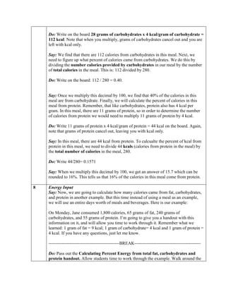 Do: Write on the board 28 grams of carbohydrates x 4 kcal/gram of carbohydrate =
    112 kcal. Note that when you multiply, grams of carbohydrates cancel out and you are
    left with kcal only.

    Say: We find that there are 112 calories from carbohydrates in this meal. Next, we
    need to figure up what percent of calories came from carbohydrates. We do this by
    dividing the number calories provided by carbohydrates in our meal by the number
    of total calories in the meal. This is: 112 divided by 280.

    Do: Write on the board: 112 / 280 = 0.40.


    Say: Once we multiply this decimal by 100, we find that 40% of the calories in this
    meal are from carbohydrate. Finally, we will calculate the percent of calories in this
    meal from protein. Remember, that like carbohydrates, protein also has 4 kcal per
    gram. In this meal, there are 11 grams of protein, so in order to determine the number
    of calories from protein we would need to multiply 11 grams of protein by 4 kcal.

    Do: Write 11 grams of protein x 4 kcal/gram of protein = 44 kcal on the board. Again,
    note that grams of protein cancel out, leaving you with kcal only.

    Say: In this meal, there are 44 kcal from protein. To calcualte the percent of kcal from
    protein in this meal, we need to divide 44 kcals (calories from protein in the meal) by
    the total number of calories in the meal, 280.

    Do: Write 44/280= 0.1571

    Say: When we multiply this decimal by 100, we get an answer of 15.7 which can be
    rounded to 16%. This tells us that 16% of the calories in this meal come from protein.

8   Energy Input
    Say: Now, we are going to calculate how many calories came from fat, carbohydrates,
    and protein in another example. But this time instead of using a meal as an example,
    we will use an entire days worth of meals and beverages. Here is our example:

    On Monday, Jane consumed 1,800 calories, 65 grams of fat, 240 grams of
    carbohydrates, and 55 grams of protein. I’m going to give you a handout with this
    information on it, and will allow you time to work through it. Remember what we
    learned: 1 gram of fat = 9 kcal; 1 gram of carbohydrate= 4 kcal and 1 gram of protein =
    4 kcal. If you have any questions, just let me know.

    ------------------------------------------------BREAK---------------------------------------------

    Do: Pass out the Calculating Percent Energy from total fat, carbohydrates and
    protein handout. Allow students time to work through the example. Walk around the
 