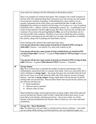 some stores are starting to list this information at the produce section.

     Here is an example of a nutrition facts panel. This example is for a small container of
     fat-free milk. One important thing that I must point out is the serving size and number
     of servings per container of package. Understanding how many calories you are
     actually consuming can be tricky unless you understand this part. In red, we have
     highlighted the serving size found in this beverage. It is 8 ounces, or 1 cup. Everything
     listed below this--- calories, total fat, carbohydrates, protein, etc—is pertaining to how
     much of each nutrient is found in one serving. But, there is not just one serving in this
     container. If you look at the part highlighted in blue, you will see that there are two
     servings of milk in the container. Therefore, if you were to drink the entire container,
     you would be consuming not one but rather two servings, and would have to multiply
     the calories, along with everything else listed below, by two.

     From looking at this nutrition facts panel that I have here,
     Can anyone tell me how many grams of total fat are found in ONE serving of
     skim milk? (Answer = zero grams) Yes, skim milk contains no fat.

     Can anyone tell me how many grams of total carbohydrates are found in ONE
     serving of skim milk? (Answer = 12 grams) What about in TWO servings? (Answer
     = 24 grams)

     Can anyone tell me how many grams of protein are found in ONE serving of skim
     milk? (Answer = 8 grams) What about in TWO? (Answer = 16 grams).

10   Energy Output
     Say: Now we know how to calculate the number of calories (and amounts of fat,
     carbohydrates, and protein) that we consume from foods. And, as we said earlier this is
     what contributes to energy input -- the energy that goes into our bodies from the food
     that we eat! Next, we will talk about the other side of the scale (or seesaw) of energy
     balance—and that is energy output. Energy output deals with the amount of calories
     (energy) that you use each day. There are three factors that account for the calories you
     use each day and these are:
            Basal metabolism
            Physical activity (and the)
            Thermic effect of food

     Basal metabolism makes up the largest portion of energy output, followed by physical
     activity and then the Thermic effect of food. I think that of these three terms, we are
     more likely to be familiar with physical activity—but in just a while, we will be
     familiar with basal metabolism and Thermic effect of food, too. Let’s start with basal
     metabolism.

11   Energy Out – Basal Metabolism
     Say: No matter how still your body is, internal activity always continues—even while
     you are asleep. While resting, your brain and liver, two very important organs, use
 
