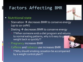 Factors Affecting BMR Nutritional state Starvation    decreases BMR to conserve energy (up to 10-20%!) Dieting    decreases BMR to conserve energy ??When someone ends a diet program and returns to normal eating patterns, why is it easy to gain the weight back so quickly?? Pregnancy  increases BMR Caffeine  and  tobacco  use increases BMR ??Why should smoking cessation be accompanied by a weight control plan?? 