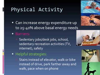 Physical Activity Can increase energy expenditure up to 25-40% above basal energy needs Barriers: Sedentary jobs/desk jobs, school, sedentary recreation activities (TV, internet), safety Helpful strategies: Stairs instead of elevator, walk or bike instead of drive, park farther away and walk, pace when on phone 