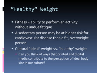 “ Healthy” Weight Fitness = ability to perform an activity without undue fatigue A sedentary person may be at higher risk for cardiovascular disease than a fit, overweight person Cultural “ideal” weight vs. “healthy” weight Can you think of ways that printed and digital media contribute to the perception of ideal body size in our culture? 