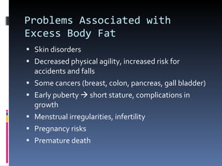 Problems Associated with Excess Body Fat Skin disorders Decreased physical agility, increased risk for accidents and falls Some cancers (breast, colon, pancreas, gall bladder) Early puberty    short stature, complications in growth Menstrual irregularities, infertility Pregnancy risks Premature death 