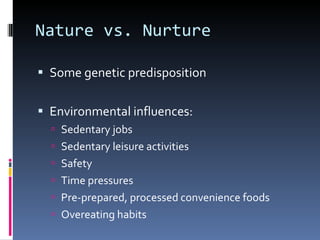 Nature vs. Nurture Some genetic predisposition Environmental influences: Sedentary jobs Sedentary leisure activities Safety Time pressures Pre-prepared, processed convenience foods Overeating habits 
