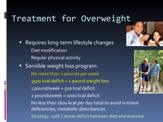 Treatment for Overweight Requires long-term lifestyle changes Diet modification Regular physical activity Sensible weight loss program: No more than 2 pounds per week 3500 kcal deficit = 1 pound weight loss 1 pound/week = 500 kcal deficit 2 pounds/week = 1000 kcal deficit No less than 1600 kcal per day total to avoid nutrient deficiencies, metabolic disturbances Strategy: split Calorie deficit between diet and exercise 
