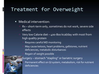 Treatment for Overweight Medical intervention: Rx – short-term only, sometimes do not work, severe side effects Very low Calorie diet – 400-800 kcal/day with most from high quality protein Requires careful MD monitoring May cause ketosis, heart problems, gallstones, nutrient deficiencies, metabolic disturbances Regain of weight possible Surgery – stomach “stapling” or bariatric surgery Permanent effect on GI system, metabolism, risk for nutrient deficiencies 