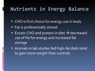 Nutrients in Energy Balance CHO is first choice for energy use in body Fat is preferentially stored Excess CHO and protein in diet    decreased use of fat for energy and increased fat storage Animals in lab studies fed high-fat diets tend to gain more weight than controls 