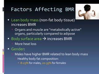 Factors Affecting BMR Lean body mass  (non-fat body tissue)  increases BMR Organs and muscle are “metabolically active” organs, particularly compared to adipose Body surface area    increases BMR More heat loss Gender : Males have higher BMR related to lean body mass Healthy body fat composition: 8-25%  for males,  20-35%  for females 