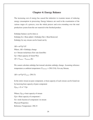 Chapter 4: Energy Balance
The increasing cost of energy has caused the industries to examine means of reducing
energy consumption in processing. Energy balances are used in the examination of the
various stages of a process, over the whole process and even extending over the total
production system from the raw material to the finished product.
Enthalpy balance can be done as
Enthalpy In + Heat added = Enthalpy Out + Heat Removed
Enthalpy for any stream can be found out by
H = m*Cp* T
Where, H = Enthalpy change
m = Stream molar/mass flow rate (kmol/hr)
Cp = Heat capacity (J/ (kmol*K))
T = Tstream – Treference (K)
We cannot calculate enthalpy but instead calculate enthalpy change. Assuming reference
temperature as ambient temperature (Treference = 298.15 K). For any Stream,
H = m*Cp*(Tstream -298.15)
In the entire stream no pure component, so heat capacity of each stream can be found out
by knowing heat capacity of pure component
Cpavg = xi * Cpi
Where, Cpavg= heat capacity of stream
Cpi = Heat capacity of component i
Xi = mole fraction of component i in stream
Physical Properties:
Reference Temperature: 298.15
 