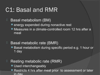 C1: Basal and RMR
 Basal metabolism (BM)
energy expended during nonactive rest
Measures in a climate-controlled room 12 hrs after a
meal
 Basal metabolic rate (BMR)
Basal metabolism during specific period e.g. 1 hour or
1 day
 Resting metabolic rate (RMR)
Used interchangeably
Restricts 4 hrs after meal prior to assessment or later
 