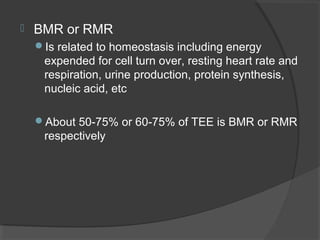  BMR or RMR
Is related to homeostasis including energy
expended for cell turn over, resting heart rate and
respiration, urine production, protein synthesis,
nucleic acid, etc
About 50-75% or 60-75% of TEE is BMR or RMR
respectively
 