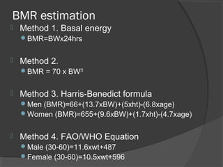 BMR estimation
 Method 1. Basal energy
BMR=BWx24hrs
 Method 2.
BMR = 70 x BW75
 Method 3. Harris-Benedict formula
Men (BMR)=66+(13.7xBW)+(5xht)-(6.8xage)
Women (BMR)=655+(9.6xBW)+(1.7xht)-(4.7xage)
 Method 4. FAO/WHO Equation
Male (30-60)=11.6xwt+487
Female (30-60)=10.5xwt+596
 