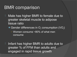 BMR comparison
 Male has higher BMR to female due to
greater skeletal muscle to adipose
tissue ratio
Gender differences in O2 consumption (VO2)
○ Women consume ~80% of what men
consume
 Infant has higher BMR to adults due to
greater % of FFM than adults and
engaged in rapid tissue growth
 