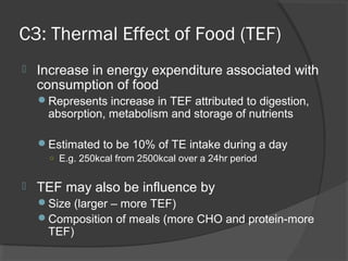 C3: Thermal Effect of Food (TEF)
 Increase in energy expenditure associated with
consumption of food
Represents increase in TEF attributed to digestion,
absorption, metabolism and storage of nutrients
Estimated to be 10% of TE intake during a day
○ E.g. 250kcal from 2500kcal over a 24hr period
 TEF may also be influence by
Size (larger – more TEF)
Composition of meals (more CHO and protein-more
TEF)
 