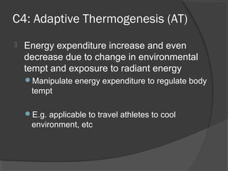 C4: Adaptive Thermogenesis (AT)
 Energy expenditure increase and even
decrease due to change in environmental
tempt and exposure to radiant energy
Manipulate energy expenditure to regulate body
tempt
E.g. applicable to travel athletes to cool
environment, etc
 