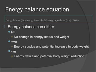 Energy balance equation
 Energy balance can either
Nil
○ No change in energy status and weight
+ve
○ Energy surplus and potential increase in body weight
-ve
○ Energy deficit and potential body weight reduction
Energy balance (%) = energy intake (kcal)/energy expenditure (kcal) * 100%Energy balance (%) = energy intake (kcal)/energy expenditure (kcal) * 100%
 