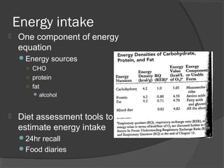 Energy intake
 One component of energy
equation
Energy sources
○ CHO
○ protein
○ fat
alcohol
 Diet assessment tools to
estimate energy intake
24hr recall
Food diaries
 