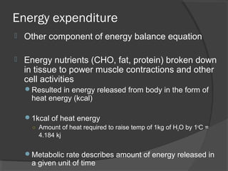 Energy expenditure
 Other component of energy balance equation
 Energy nutrients (CHO, fat, protein) broken down
in tissue to power muscle contractions and other
cell activities
Resulted in energy released from body in the form of
heat energy (kcal)
1kcal of heat energy
○ Amount of heat required to raise temp of 1kg of H2O by 1o
C =
4.184 kj
Metabolic rate describes amount of energy released in
a given unit of time
 