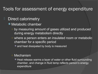 Tools for assessment of energy expenditure
 Direct calorimetry
Metabolic chamber
○ by measuring amount of gases utilized and produced
during energy metabolism directly
○ where a person enters an insulated room or metabolic
chamber for a specific period
and heat dissipated by body is measured
○ Mechanism
Heat release warms a layer of water or other fluid surrounding
chamber, and change in fluid temp reflects person’s energy
expenditure
 