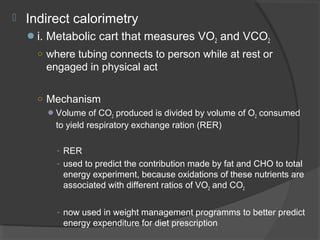  Indirect calorimetry
i. Metabolic cart that measures VO2 and VCO2
○ where tubing connects to person while at rest or
engaged in physical act
○ Mechanism
Volume of CO2 produced is divided by volume of O2 consumed
to yield respiratory exchange ration (RER)
- RER
- used to predict the contribution made by fat and CHO to total
energy experiment, because oxidations of these nutrients are
associated with different ratios of VO2 and CO2
- now used in weight management programms to better predict
energy expenditure for diet prescription
 