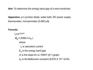 Aim: To determine the energy band gap of a semi-conductor
Apparatus: p-n junction diode, water bath, DC power supply,
thermometer, microammeter (0-500 µA)
Formula :
Is∝e-Eg/kBT
Eg = |1000.m.kB |
where
Is is saturation current
Eg is the energy band gap
m is the slope lnI vs 1000/T (K-1) graph
kB is the Boltzmann constant (8.675 X 10-5 eV/K)
 