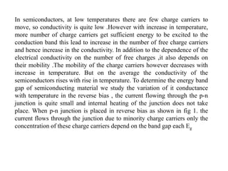 In semiconductors, at low temperatures there are few charge carriers to
move, so conductivity is quite low .However with increase in temperature,
more number of charge carriers get sufficient energy to be excited to the
conduction band this lead to increase in the number of free charge carriers
and hence increase in the conductivity. In addition to the dependence of the
electrical conductivity on the number of free charges ,it also depends on
their mobility .The mobility of the charge carriers however decreases with
increase in temperature. But on the average the conductivity of the
semiconductors rises with rise in temperature. To determine the energy band
gap of semiconducting material we study the variation of it conductance
with temperature in the reverse bias , the current flowing through the p-n
junction is quite small and internal heating of the junction does not take
place. When p-n junction is placed in reverse bias as shown in fig 1. the
current flows through the junction due to minority charge carriers only the
concentration of these charge carriers depend on the band gap each Eg
 