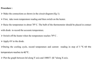 Procedure :
 Make the connections as shown in the circuit diagram (fig 1).
 First, take room temperature reading and then switch on the heater.
 Raise the temperature to about 700 C. The bulb of the thermometer should be placed in contact
with diode to record the accurate temperature.
 Switch off the heater when the temperature reaches 700 C .
 Apply 6V to the diode.
During the cooling cycle, record temperature and current reading in step of 5 ⁰C till the
temperature reaches to 40 ⁰C .
 Plot the graph between lnI along Y axis and 1000/T (K-1)along X axis.
 