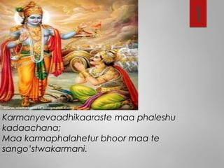 1
Karmanyevaadhikaaraste maa phaleshu
kadaachana;
Maa karmaphalahetur bhoor maa te
sango’stwakarmani.
 
