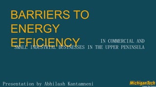 BARRIERS TO
ENERGY
EFFICIENCY
Presentation by Abhilash Kantamneni
IN COMMERCIAL AND
SMALL INDUSTRIAL BUSINESSES IN THE UPPER PENINSULA
 