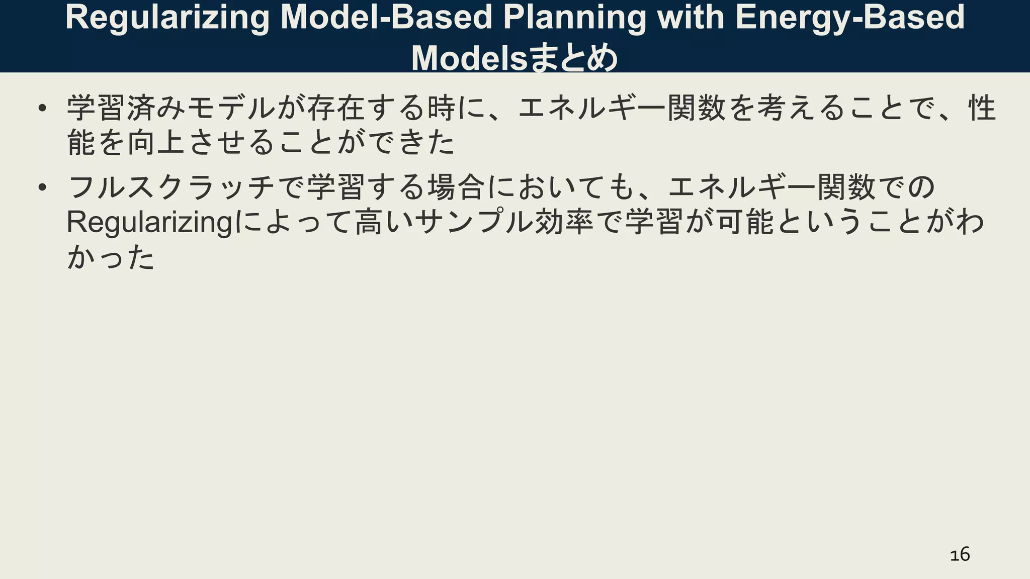 Regularizing Model-Based Planning with Energy-Based
Modelsまとめ
• 学習済みモデルが存在する時に、エネルギー関数を考えることで、性
能を向上させることができた
• フルスクラッチで学習する場合においても、エネルギー関数での
Regularizingによって高いサンプル効率で学習が可能ということがわ
かった
16
 