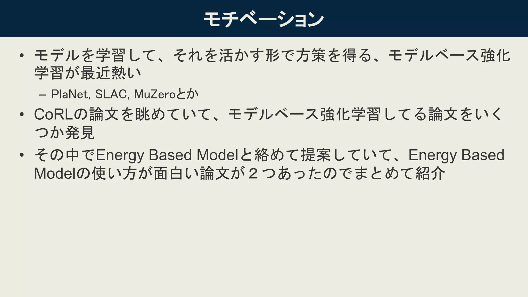 2
モチベーション
• モデルを学習して、それを活かす形で方策を得る、モデルベース強化
学習が最近熱い
– PlaNet, SLAC, MuZeroとか
• CoRLの論文を眺めていて、モデルベース強化学習してる論文をいく
つか発見
• その中でEnergy Based Modelと絡めて提案していて、Energy Based
Modelの使い方が面白い論文が２つあったのでまとめて紹介
 